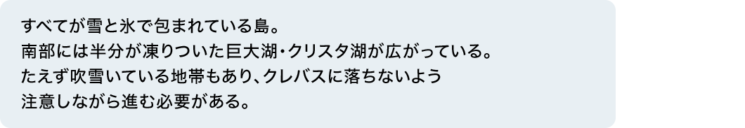 すべてが雪と氷で包まれている島。南部には半分が凍りついた巨大湖・クリスタ湖が広がっている。たえず吹雪いている地帯もあり、クレバスに落ちないよう注意しながら進む必要がある。