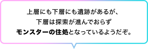 上層にも下層にも遺跡があるが、 下層は探索が進んでおらずモンスターの住処となっているようだぞ。