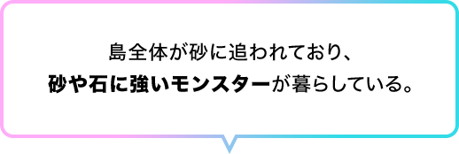 島全体が砂に追われており、砂や石に強いモンスターが暮らしている。