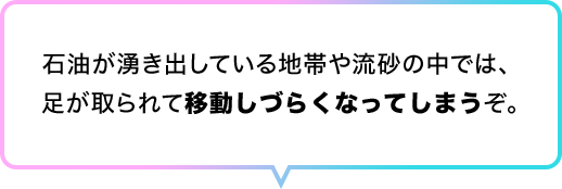 石油が湧き出している地帯や流砂の中では、 足が取られて移動しづらくなってしまうぞ。