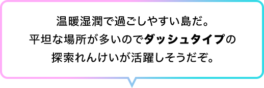 温暖湿潤で過ごしやすい島だ。平坦な場所が多いのでダッシュタイプの探索れんけいが活躍しそうだぞ。