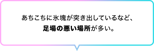 あちこちに氷塊が突き出しているなど、 足場の悪い場所が多い。