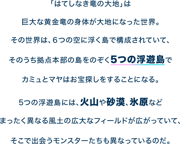 「はてしなき竜の大地」は巨大な黄金竜の身体が大地になった世界。その世界は、６つの空に浮く島で構成されていて、そのうち拠点本部の島をのぞく5つの浮遊島でカミュとマヤはお宝探しをすることになる。5つの浮遊島には、火山や砂漠、氷原などまったく異なる風土の広大なフィールドが広がっていて、そこで出会うモンスターたちも異なっているのだ。