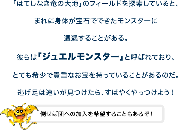 「はてしなき竜の大地」のフィールドを探索していると、まれに身体が宝石でできたモンスターに遭遇することがある。彼らは「ジュエルモンスター」と呼ばれており、とても希少で貴重なお宝を持っていることがあるのだ。逃げ足は速いが見つけたら、すばやくやっつけよう！