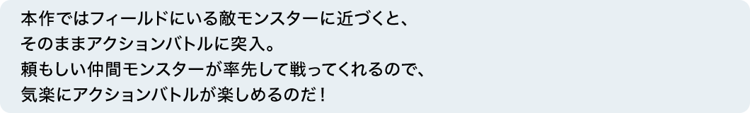 本作ではフィールドにいる敵モンスターに近づくと、そのままアクションバトルに突入。頼もしい仲間モンスターが率先して戦ってくれるので、気楽にアクションバトルが楽しめるのだ！