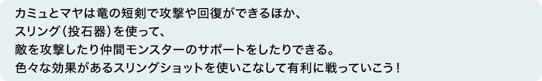 カミュとマヤは竜の短剣で攻撃や回復ができるほか、スリング（投石器）を使って、敵を攻撃したり仲間モンスターのサポートをしたりできる。色々な効果があるスリングショットを使いこなして有利に戦っていこう！