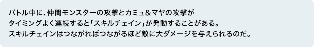 バトル中に、仲間モンスターの攻撃とカミュ＆マヤの攻撃がタイミングよく連続すると「スキルチェイン」が発動することがある。スキルチェインはつながればつながるほど敵に大ダメージを与えられるのだ。