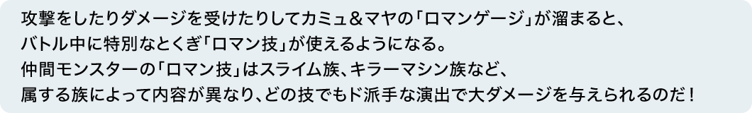 攻撃をしたりダメージを受けたりしてカミュ＆マヤの「ロマンゲージ」が溜まると、バトル中に特別なとくぎ「ロマン技」が使えるようになる。仲間モンスターの「ロマン技」はスライム族、キラーマシン族など、属する族によって内容が異なり、どの技でもド派手な演出で大ダメージを与えられるのだ！