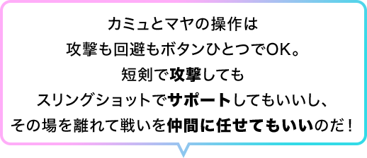 カミュとマヤの操作は攻撃も回避もボタンひとつでOK。短剣で攻撃してもスリングショットでサポートしてもいいし、その場を離れて戦いを仲間に任せてもいいのだ！