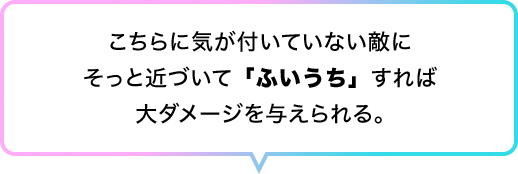 こちらに気が付いていない敵にそっと近づいて「ふいうち」すれば大ダメージを与えられる。