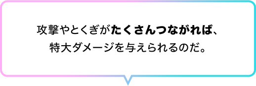 攻撃やとくぎがたくさんつながれば、特大ダメージを与えられるのだ。