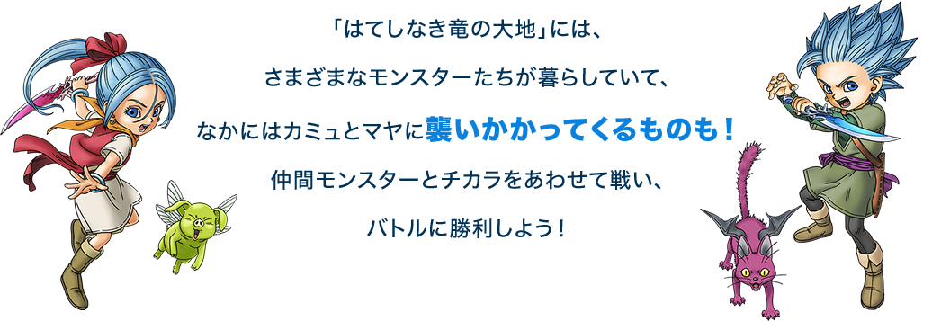 ｢はてしなき竜の大地｣には、さまざまなモンスターたちが暮らしていて、なかにはカミュとマヤに襲いかかってくるものも！仲間モンスターとチカラをあわせて戦い、バトルに勝利しよう！