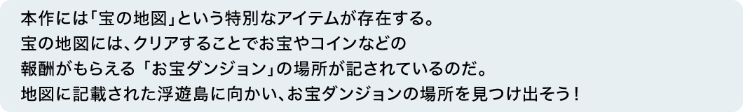 本作には「宝の地図」という特別なアイテムが存在する。宝の地図には、クリアすることでお宝やコインなどの報酬がもらえる 「お宝ダンジョン」の場所が記されているのだ。地図に記載された浮遊島に向かい、お宝ダンジョンの場所を見つけ出そう！