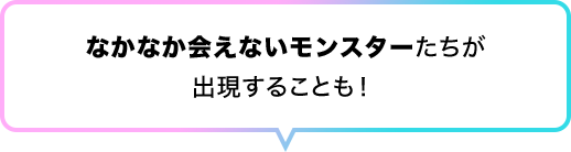 なかなか会えないモンスターたちが出現することも！