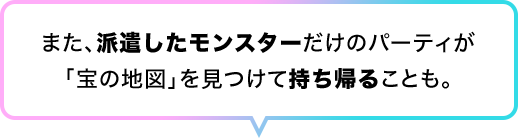 また、派遣したモンスターだけのパーティが「宝の地図」を見つけて持ち帰ることも。