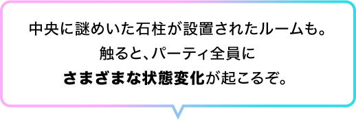 中央に謎めいた石柱が設置されたルームも。触ると、パーティ全員にさまざまな状態変化が起こるぞ。 