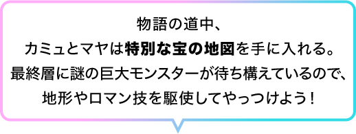 物語の道中、カミュとマヤは特別な宝の地図を手に入れる。最終層に謎の巨大モンスターが待ち構えているので、地形やロマン技を駆使してやっつけよう！