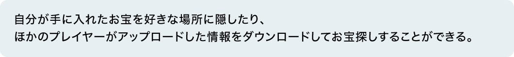 自分が手に入れたお宝を好きな場所に隠したり、ほかのプレイヤーがアップロードした情報をダウンロードしてお宝探しすることができる。