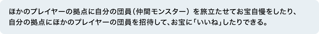 ほかのプレイヤーの拠点に自分の団員（仲間モンスター） を旅立たせてお宝自慢をしたり、自分の拠点にほかのプレイヤーの団員を招待して、お宝に「いいね」したりできる。