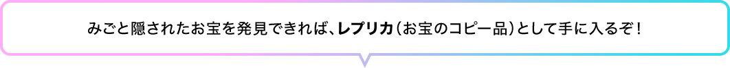 みごと隠されたお宝を発見できれば、レプリカ（お宝のコピー品）として手に入るぞ！