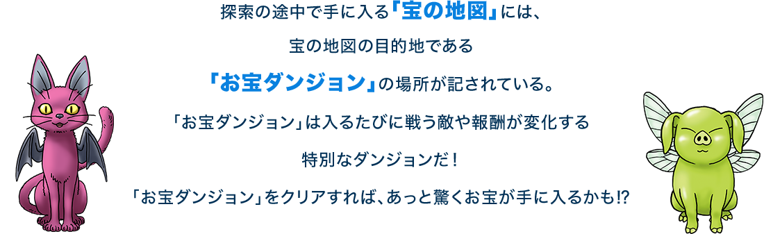 探索の途中で手に入る「宝の地図」には、宝の地図の目的地である「お宝ダンジョン」の場所が記されている。「お宝ダンジョン」は入るたびに戦う敵や報酬が変化する特別なダンジョンだ！「お宝ダンジョン」をクリアすれば、あっと驚くお宝が手に入るかも⁉