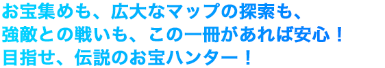 お宝集めも、広大なマップの探索も、強敵との戦いも、この一冊があれば安心！目指せ、伝説のお宝ハンター！