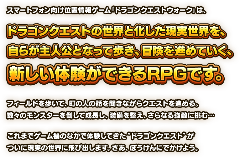 スマートフォン向け位置情報ゲーム『ドラゴンクエストウォーク』は、ドラゴンクエストの世界と化した現実世界を、自らが主人公となって歩き、冒険を進めていく、新しい体験ができるRPGです。