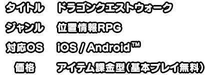 タイトル:ドラゴンクエストウォーク ジャンル:位置情報RPG 対応OS:iOS/Android 価格:アイテム課金型（基本プレイ無料）