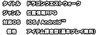 タイトル:ドラゴンクエストウォーク ジャンル:位置情報RPG 対応OS:iOS/Android 価格:アイテム課金型（基本プレイ無料）