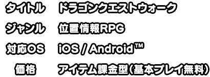 タイトル:ドラゴンクエストウォーク ジャンル:位置情報RPG 対応OS:iOS/Android 価格:アイテム課金型（基本プレイ無料）