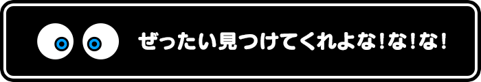 ぜったい見つけてくれよな！な！な！