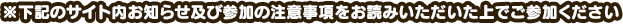 ※下記のサイト内お知らせ及び参加の注意事項をお読みいただいた上でご参加ください