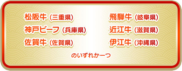 松阪牛 (三重県)、神戸ビーフ (兵庫県)、佐賀牛 (佐賀県)、飛騨牛 (岐阜県)、近江牛 (滋賀県)、伊江牛 (沖縄県)のいずれか一つ