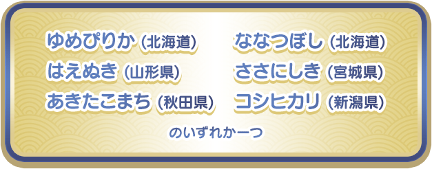 ゆめぴりか (北海道)、はえぬき (山形県)、あきたこまち (秋田県)、ななつぼし (北海道)、ささにしき (宮城県)、コシヒカリ (新潟県)のいずれか一つ