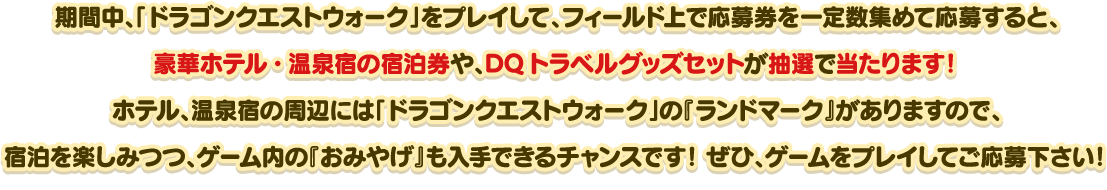 期間中、「ドラゴンクエストウォーク」をプレイして、フィールド上で応募券を一定数集めて応募すると、豪華ホテル・温泉宿の宿泊券や、DQトラベルグッズセットが抽選で当たります！ホテル、温泉宿の周辺には「ドラゴンクエストウォーク」の『ランドマーク』がありますので、宿泊を楽しみつつ、ゲーム内の『おみやげ』も入手できるチャンスです！ぜひ、ゲームをプレイしてご応募ください！